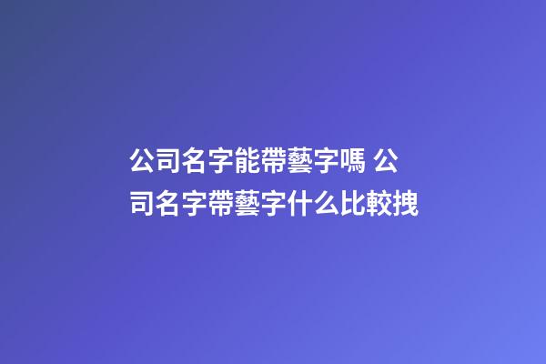 公司名字能帶藝字嗎 公司名字帶藝字什么比較拽-第1張-公司起名-玄機派